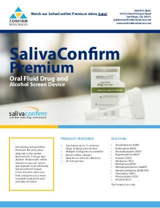SalivaConfirm
PremiumOral Fluid Drug and
Alcohol Screen Device
salivaconfirmoral fluid multi-drug screening kit
®
PRODUCT FEATURES:
•	 Can detect up to 11 common
drugs of abuse plus alcohol
•	 Multiple configurations available
•	 Results within minutes
•	 Ideal for on-site test collection
•	 25 tests per box
TESTS FOR:
•	 Amphetamine (AMP)
•	 Barbiturates (BAR)
•	 Benzodiazepines (BZO)
•	 Buprenorphine (BUP)
•	 Cocaine (COC)
•	 Marijuana (THC)
•	 Methadone (MTD)
•	 Methamphetamine (mAMP)
•	 Morphine/Opiates (MOR/OPI)
•	 Oxycodone (OXY)
•	 Phencyclidine (PCP)
•	 Alcohol (ALC)*
*For forensic use only
Introducing SalivaConfirm
Premium, the only saliva
drug test in the market
that tests for 11 drugs plus
alcohol. Read results within
minutes so you can screen
and evaluate more efficiently.
SalivaConfirm Premium
is non-invasive, saves you
time, and gives you a more
complete analysis for your
next plan of action.
858-875-0250
10123 Carroll Canyon Road
San Diego, CA, 92131
jjanke@confirmbiosciences.com
www.confirmbiosciences.com
Watch our SalivaConfirm Premium video, here!
 