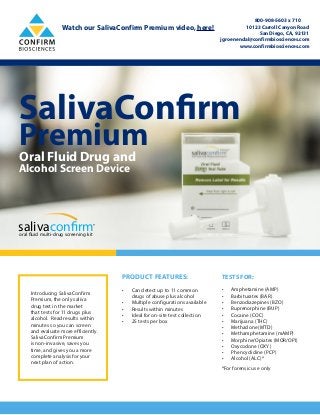 SalivaConfirm
PremiumOral Fluid Drug and
Alcohol Screen Device
salivaconfirmoral fluid multi-drug screening kit
®
PRODUCT FEATURES:
•	 Can detect up to 11 common
drugs of abuse plus alcohol
•	 Multiple configurations available
•	 Results within minutes
•	 Ideal for on-site test collection
•	 25 tests per box
TESTS FOR:
•	 Amphetamine (AMP)
•	 Barbiturates (BAR)
•	 Benzodiazepines (BZO)
•	 Buprenorphine (BUP)
•	 Cocaine (COC)
•	 Marijuana (THC)
•	 Methadone (MTD)
•	 Methamphetamine (mAMP)
•	 Morphine/Opiates (MOR/OPI)
•	 Oxycodone (OXY)
•	 Phencyclidine (PCP)
•	 Alcohol (ALC)*
*For forensic use only
Introducing SalivaConfirm
Premium, the only saliva
drug test in the market
that tests for 11 drugs plus
alcohol. Read results within
minutes so you can screen
and evaluate more efficiently.
SalivaConfirm Premium
is non-invasive, saves you
time, and gives you a more
complete analysis for your
next plan of action.
800-908-5603 x 710
10123 Carroll Canyon Road
San Diego, CA, 92131
jgroenendal@confirmbiosciences.com
www.confirmbiosciences.com
Watch our SalivaConfirm Premium video, here!
 