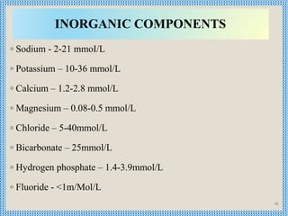 INORGANIC COMPONENTS
◦ Sodium - 2-21 mmoI/L
◦ Potassium – 10-36 mmol/L
◦ Calcium – 1.2-2.8 mmol/L
◦ Magnesium – 0.08-0.5 m...