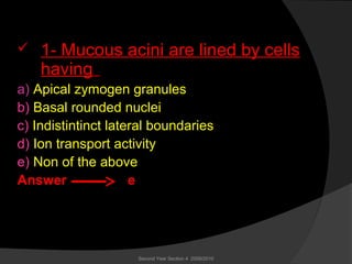  1- Mucous acini are lined by cells
having
a) Apical zymogen granules
b) Basal rounded nuclei
c) Indistintinct lateral boundaries
d) Ion transport activity
e) Non of the above
Answer e
Second Year Section 4 2009/2010
 