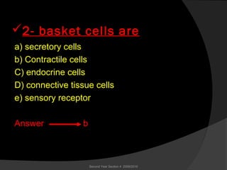 2- basket cells are
a) secretory cells
b) Contractile cells
C) endocrine cells
D) connective tissue cells
e) sensory receptor
Answer b
Second Year Section 4 2009/2010
 