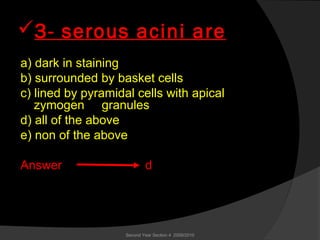 3- serous acini are
a) dark in staining
b) surrounded by basket cells
c) lined by pyramidal cells with apical
zymogen granules
d) all of the above
e) non of the above
Answer d
Second Year Section 4 2009/2010
 