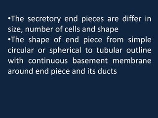 •The secretory end pieces are differ in
size, number of cells and shape
•The shape of end piece from simple
circular or spherical to tubular outline
with continuous basement membrane
around end piece and its ducts
 