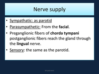 Nerve supply
• Sympathatic: as parotid
• Parasympathetic: From the facial.
• Preganglionic fibers of chorda tympani
postganglionic fibers reach the gland through
the lingual nerve.
• Sensory: the same as the parotid.
DrLaila Amin
 