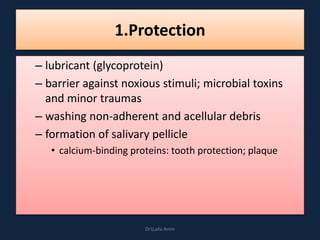 1.Protection
– lubricant (glycoprotein)
– barrier against noxious stimuli; microbial toxins
and minor traumas
– washing non-adherent and acellular debris
– formation of salivary pellicle
• calcium-binding proteins: tooth protection; plaque
DrLaila Amin
 