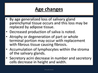 Age changes
• By age generalized loss of salivary gland
parenchymal tissue occurs and this loss may be
replaced by adipose tissue.
• Decreased production of saliva is noted.
• Atrophy or degeneration of part or whole
terminal portion may occur with replacement
with fibrous tissue causing fibrosis.
• Accumulation of lymphocytes within the stroma
of the salivary glands.
• Secretory acini decrease in number and secretory
cells decrease in height and width.
DrLaila Amin
 