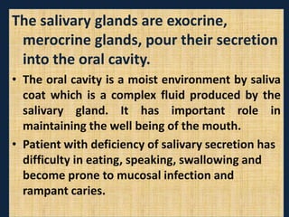 The salivary glands are exocrine,
merocrine glands, pour their secretion
into the oral cavity.
• The oral cavity is a moist environment by saliva
coat which is a complex fluid produced by the
salivary gland. It has important role in
maintaining the well being of the mouth.
• Patient with deficiency of salivary secretion has
difficulty in eating, speaking, swallowing and
become prone to mucosal infection and
rampant caries.
 