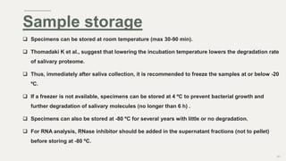  Specimens can be stored at room temperature (max 30-90 min).
 Thomadaki K et al., suggest that lowering the incubation temperature lowers the degradation rate
of salivary proteome.
 Thus, immediately after saliva collection, it is recommended to freeze the samples at or below -20
ºC.
 If a freezer is not available, specimens can be stored at 4 ºC to prevent bacterial growth and
further degradation of salivary molecules (no longer than 6 h) .
 Specimens can also be stored at -80 ºC for several years with little or no degradation.
 For RNA analysis, RNase inhibitor should be added in the supernatant fractions (not to pellet)
before storing at -80 ºC.
101
Sample storage
 