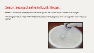 102
Snap-freezing of saliva in liquid nitrogen:
Mix each saliva aliquots with an equal volume of 80% glycerol in H2O, then dip the sample in liquid nitrogen.
This storage procedure aims to inhibit the bacterial protease activity degrading some salivary protein compounds, such
as s-IgA.
 