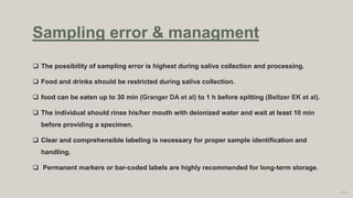 The possibility of sampling error is highest during saliva collection and processing.
 Food and drinks should be restricted during saliva collection.
 food can be eaten up to 30 min (Granger DA et al) to 1 h before spitting (Beltzer EK et al).
 The individual should rinse his/her mouth with deionized water and wait at least 10 min
before providing a specimen.
 Clear and comprehensible labeling is necessary for proper sample identification and
handling.
 Permanent markers or bar-coded labels are highly recommended for long-term storage.
103
Sampling error & managment
 