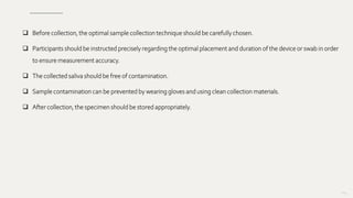  Before collection, the optimal sample collection technique should be carefully chosen.
 Participants should be instructed precisely regarding the optimal placement and duration of the device or swab in order
to ensure measurement accuracy.
 The collected saliva should be free of contamination.
 Sample contamination can be prevented by wearing gloves and using clean collection materials.
 After collection, the specimen should be stored appropriately.
104
 