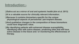 Saliva act as a mirror of oral and systemic health.(kim et al. 2013)
It is a valuable source for clinically relevant information.
Because it contains biomarkers specific for the unique
physiological aspects of periodontal ⁄ peri-implant disease.
And qualitative changes in the composition of these biomarkers
could have diagnostic value.
By identifying patients with enhanced disease susceptibility,
identifying sites with active disease, predicting sites that will have
active disease in the future and ⁄ or monitoring the effectiveness of
therapy.
Introduction:-
 