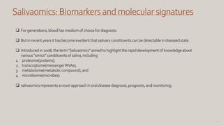 108
Salivaomics: Biomarkers and molecular signatures
 For generations, blood has medium of choice for diagnosis.
 But in recent years it has become evedient that salivary constituents can be detectable in diseased state.
 Introduced in 2008, the term "Salivaomics" aimed to highlight the rapid development of knowledge about
various "omics" constituents of saliva, including
1. proteome(proteins),
2. transcriptome(messenger RNAs),
3. metabolome(metabolic compound), and
4. microbiome(microbes).
 salivaomics represents a novel approach in oral disease diagnosis, prognosis, and monitoring.
 
