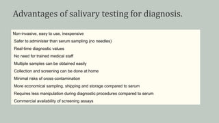 Advantages of salivary testing for diagnosis.
Non-invasive, easy to use, inexpensive
Safer to administer than serum sampling (no needles)
Real-time diagnostic values
No need for trained medical staff
Multiple samples can be obtained easily
Collection and screening can be done at home
Minimal risks of cross-contamination
More economical sampling, shipping and storage compared to serum
Requires less manipulation during diagnostic procedures compared to serum
Commercial availability of screening assays
 