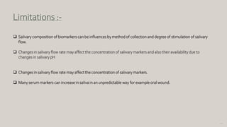 110
Limitations :-
 Salivary composition of biomarkers can be influences by method of collection and degree of stimulation of salivary
flow.
 Changes in salivary flow rate may affect the concentration of salivary markers and also their availability due to
changes in salivary pH
 Changes in salivary flow rate may affect the concentration of salivary markers.
 Many serum markers can increase in saliva in an unpredictable way for example oral wound.
 