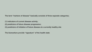 The term "markers of disease" basically consists of three separate categories;
(1) indicators of current disease activity;
(2) predictors of future disease progression;
(3) predictors of initiation of future disease at a currently healthy site
The biomarkers provide “signature” of the health state
 