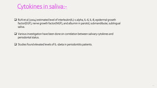 117
Cytokines in saliva:-
 Ruhl et al (2004) estimated level of interleukin(IL)-1 alpha, IL-6, IL-8, epidermal growth
factor(EGF), nerve growth factor(NGF), and albumin in parotid, submandibular, sublingual
saliva.
 Various investigation have been done on correlation between salivary cytokines and
periodontal status.
 Studies found elevated levels of IL-1beta in periodontitis patients.
 