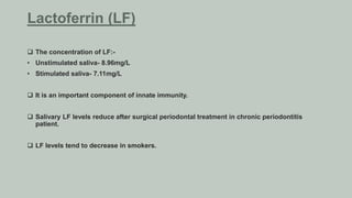  The concentration of LF:-
• Unstimulated saliva- 8.96mg/L
• Stimulated saliva- 7.11mg/L
 It is an important component of innate immunity.
 Salivary LF levels reduce after surgical periodontal treatment in chronic periodontitis
patient.
 LF levels tend to decrease in smokers.
Lactoferrin (LF)
 