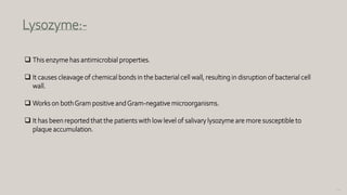 121
Lysozyme:-
 This enzyme has antimicrobial properties.
 It causes cleavage of chemical bonds in the bacterial cell wall, resulting in disruption of bacterial cell
wall.
 Works on bothGram positive andGram-negative microorganisms.
 It has been reported that the patients with low level of salivary lysozyme are more susceptible to
plaque accumulation.
 
