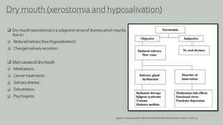  Dry mouth (xerostomia) is a subjective sense of dryness which may be
due to:
1) Reduced salivary flow (hyposalivation)
2) Changed salivary secretion.
 Main causes of dry mouth
1) Medications.
2) Cancer treatments.
3) Salivary disease.
4) Dehydration.
5) Psychogenic.
Dry mouth (xerostomia and hyposalivation)
SugiyaH. (2014)Xerostomia.ReferenceModule in BiomedicalSciences. Elsevier.15-Oct-14
 