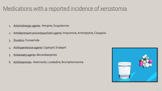 127
Medications with a reported incidence of xerostomia
1. Anticholinergic agents: Atropine,Scopolamine
2. Antidepressant and antipsychotic agents: Imipramine,Amitriptyline,Clozapine
3. Diuretics: Furosemide
4. Antihypertensive agents:Captopril, Enalapril
5. Antianxiety agents: Benzodiazepines
6. Antihistamines: Astemizole, Loratadine, Brompheniramine
 