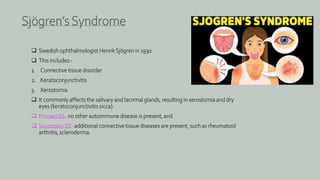  Swedish ophthalmologist HenrikSjögren in 1930.
 This includes:-
1. Connective tissue disorder
2. Keratoconjunctivitis
3. Xerostomia
 It commonly affects the salivary and lacrimal glands, resulting in xerostomia and dry
eyes (keratoconjunctivitis sicca).
 PrimarySS- no other autoimmune disease is present, and
 SecondarySS- additional connective tissue diseases are present, such as rheumatoid
arthritis, scleroderma.
Sjögren’s Syndrome
 