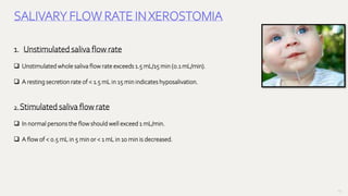 131
SALIVARY FLOW RATE INXEROSTOMIA
1. Unstimulated saliva flow rate
 Unstimulated whole saliva flow rate exceeds 1.5 mL/15 min (0.1 mL/min).
 A resting secretion rate of < 1.5 mL in 15 min indicates hyposalivation.
2. Stimulated saliva flow rate
 In normal persons the flow should well exceed 1 mL/min.
 A flow of < 0.5 mL in 5 min or < 1 mL in 10 min is decreased.
 