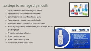 133
10 steps to manage dry mouth
1. Sip on juices and other fluids throughout the day.
2. Replace missing saliva with salivary substitutes.
3. Stimulate saliva with sugar-free chewing gums.
4. Avoid spicy or dry foods or hard crunchy foods.
5. Always take water or non-alcoholic drinks with meals.
6. Avoid anything that may worsen dryness, such as: drugs, mouth-
breathing habit.
7. Protection against dental caries.
8. Protect against halitosis.
9. Protect the lips with a lip salve.
10. Consider a humidifier for the room.
 