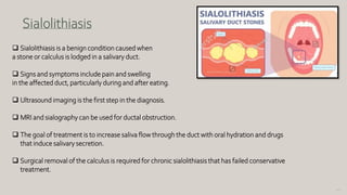 140
Sialolithiasis
 Sialolithiasis is a benign condition caused when
a stone or calculus is lodged in a salivary duct.
 Signs and symptoms include pain and swelling
in the affected duct, particularly during and after eating.
 Ultrasound imaging is the first step in the diagnosis.
 MRI and sialography can be used for ductal obstruction.
 The goal of treatment is to increase saliva flow through the duct with oral hydration and drugs
that induce salivary secretion.
 Surgical removal of the calculus is required for chronic sialolithiasis that has failed conservative
treatment.
 