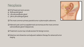145
Neoplasia
 Of all head and neck cancers
a) 80% parotid gland
b) 2% submandibular gland
c) 3% to 4% sublingual gland
 The most common primary parotid tumor is pleomorphic adenoma.
 Adenoid cystic and mucoepidermoid carcinomas are the most common
submandibular gland malignancies.
 Treatment course may include excision for benign tumors.
 Selective neck dissection and adjuvant radiation therapy for advanced tumor
staging.
 