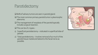  80% of salivary tumors are seen in parotid gland.
 The most common primary parotid tumor is pleomorphic
adenoma.
 The management of neoplasia of the parotid typically
includes surgical resection.
 This can be of 2 types:-
1) Superficial parotidectomy – indicated in superficial lobe of
parotid
2) Total parotidectomy – involves removal of as much of the
parotid tissue medial and lateral to the facial nerve as
possible.
Parotidectomy
 