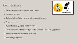 152
Complications
1. Facial nerve injury – may be transient or permanent.
2. Hematoma formation.
3. Sialocele ( salivary fistula) – common following parotid surgery.
4. Frey’s syndrome-
 Auriculotemporal syndrome– m/c complication
 Results from reinnervation of sweat glands of the skin from parotid parasympathetics.
 Patients experience facial sweating and flushing.
 Treatment glycopyrrolate.
 