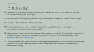 Summary
153
 Knowledge of anatomy and physiology of salivary glands is essential to distinctly identify various associated
conditions and salivary gland pathologies.
 Precise anatomical knowledge is also essential to plan out treatment strategies and alter the patients lifestyle.
 Saliva has an important role in patients quality of life.
 Dental professionals need to be aware of the problems that arise when there is an overproduction or
underproduction of saliva, and also change in quality.
 Saliva plays a significant role in keeping the relationship between the host and oral microbiota. In conditions with
salivary gland dysfunction, the natural balance of the oral microbiome is often disturbed, leading to risks
of gingivitis, caries and fungal infection.
 Salivary biomarkers have diagnostic value by identifying patients with enhanced disease susceptibility, identifying
sites with active disease, predicting sites that will have active disease in the future and ⁄ or monitoring the
effectiveness of therapy.
 