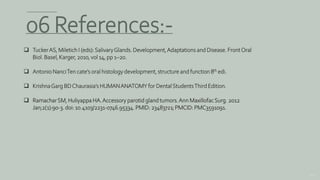 154
06 References:-
 TuckerAS, Miletich I (eds):SalivaryGlands. Development,Adaptations and Disease. FrontOral
Biol. Basel, Karger, 2010, vol 14, pp 1–20.
 Antonio NanciTen cate’s oral histology development, structure and function 8th edi.
 KrishnaGarg BDChaurasia’s HUMANANATOMY for DentalStudentsThird Edition.
 RamacharSM, Huliyappa HA.Accessory parotid gland tumors.Ann MaxillofacSurg. 2012
Jan;2(1):90-3. doi: 10.4103/2231-0746.95334. PMID: 23483721; PMCID: PMC3591091.
 