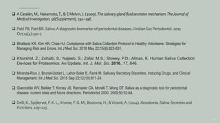 156
 ACatalán, M., Nakamoto,T., & E Melvin,J. (2009). The salivary gland fluid secretion mechanism.TheJournal of
Medical Investigation, 56(Supplement), 192–196.
 Patil PB, Patil BR. Saliva:A diagnostic biomarker of periodontal diseases. J IndianSoc Periodontol. 2011
Oct;15(4):310-7.
 Bhattarai KR, Kim HR, Chae HJ. Compliance with Saliva Collection Protocol in Healthy Volunteers: Strategies for
Managing Risk and Errors. Int J Med Sci. 2018 May 22;15(8):823-831.
 Khurshid, Z.; Zohaib, S.; Najeeb, S.; Zafar, M.S.; Slowey, P.D.; Almas, K. Human Saliva Collection
Devices for Proteomics: An Update. Int. J. Mol. Sci. 2016, 17, 846.
 Miranda-Rius J, Brunet-Llobet L, Lahor-Soler E, Farré M. Salivary Secretory Disorders, Inducing Drugs, and Clinical
Management. Int J Med Sci. 2015 Sep 22;12(10):811-24.
 Giannobile WV, Beikler T, Kinney JS, Ramseier CA, Morelli T, Wong DT. Saliva as a diagnostic tool for periodontal
disease: current state and future directions. Periodontol 2000. 2009;50:52-64.
 Delli, K.,Spijkervet, F. K. L., Kroese, F.G. M., Bootsma, H., &Vissink,A. (2014). Xerostomia.Saliva:Secretion and
Functions, 109–125.
 