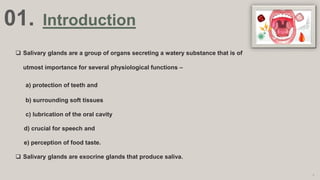 01. Introduction
 Salivary glands are a group of organs secreting a watery substance that is of
utmost importance for several physiological functions –
a) protection of teeth and
b) surrounding soft tissues
c) lubrication of the oral cavity
d) crucial for speech and
e) perception of food taste.
 Salivary glands are exocrine glands that produce saliva.
3
 