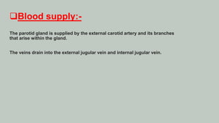 Blood supply:-
The parotid gland is supplied by the external carotid artery and its branches
that arise within the gland.
The veins drain into the external jugular vein and internal jugular vein.
 