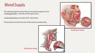 55
Sublingual artery
The sublingual glands receive their primary blood supply from the
1) Sublingual artery - branches of the lingual artery.
2) Submental artery- branches of the facial artery.
These arteries are both branches of the external carotid artery.
Submental artery
BloodSupply
 