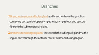 60
Branches to submandibular gland: 5-6 branches from the ganglion
conveying postganlionic parasympathetic, sympathetic and sensory
fibers to the submandibular gland.
Branches to sublingual gland: these reach the sublingual gland via the
lingual nerve through the anterior root of submandibular ganglion.
Branches
 