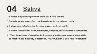 04 Saliva
 Saliva is the principle protector of the soft & hard tissues.
 Saliva is a clear, watery fluid that is produced by the salivary glands.
 It plays a crucial role in the digestive process and oral health.
 Saliva is composed of water, electrolytes, enzymes, and antibacterial compounds.
 When the process of secretion diminishes, the oral tissues become susceptible
to infection and the ability to masticate, swallow, speak & taste may be disturbed.
62
 