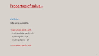 63
Properties of saliva:-
1)Volume:-
Total saliva secretions :-
> major salivary glands - 90%.
a) submandibular gland – 70%
b) parotid gland – 25%
c) sublingual gland – 5%
> minor salivary glands - 10%.
 