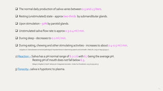 64
 The normal daily production of saliva varies between 0.5 and 1.5 liters.
 Resting (unstimulated) state - approx two-thirds by submandibular glands.
 Upon stimulation - 50% by parotid glands.
 Unstimulated saliva flow rate is approx 0.3-0.4 ml / min.
 During sleep - decreases to 0.1 ml / min.
 During eating, chewing and other stimulating activities - increases to about 0.4-0.5 ml / min.
2) Reaction :- Saliva has a pH normal range of 6.2-7.6 with 6.7 being the average pH.
Resting pH of mouth does not fall below 6.3.
(Baliga S, MuglikarS, Kale R. Salivary pH: A diagnosticbiomarker. J IndianSoc Periodontol.2013 Jul;17(4):461-5)
3)Tonocity:- saliva is hypotonic to plasma.
(IorgulescuG. Saliva betweennormal and pathological.Importantfactorsin determining systemicand oralhealth.J MedLife.2009Jul-Sep;2(3):303-7.)
 