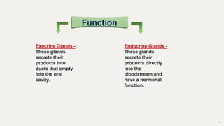 7
Function
Exocrine Glands -
These glands
secrete their
products into
ducts that empty
into the oral
cavity.
Endocrine Glands -
These glands
secrete their
products directly
into the
bloodstream and
have a hormonal
function.
 