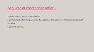75
Acquired or conditioned reflex:-
>Salivation occurs without oral stimulation.
>Just thinking about smelling, or hearing the preparation of pleasant food initiate salivation through
this reflex.
>a/c mouth watering.
 