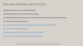 78
Evaluation of salivary gland function
 Plays an important role in maintaining oral health.
 Should be included in the first visit of each new patient.
 There are standard questions that can identify patients with a high risk of salivary gland hypofunction.
 The four most common questions are:
 1. Is the saliva flow rate too reduced, exaggerated or you can’t discern a difference?
 2. Do you have difficulty swallowing?
 3. Do you experience a dry mouth sensation during your meals?
 4. Do you sip liquids to help with the swallowing of solid food?
Iorgulescu G. Saliva betweennormaland pathological.Importantfactorsin determiningsystemicand oral health.J MedLife. 2009Jul-Sep;2(3):303-7.
 