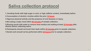 1. Avoiding foods with high sugar or acid, or high caffeine content, immediately before
2.Consumption of alcohol, nicotine within the prior 12 hours.
3.Vigorous physical activity and the presence of oral diseases or injury.
4.Not eating a major meal within 60 minutes of sample collection.
5.Rinsing mouth with water to remove food residue and waiting at least 10 minutes after
dilution before collecting saliva.
6.Participants should not brush their teeth within 45 minutes prior to sample collection.
7.Dental work should not be performed within 24 hours prior to sample collection.
79
Saliva collection protocol
 