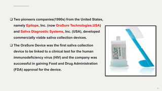  Two pioneers companies(1990s) from the United States,
namely Epitope, Inc. (now OraSure Technologies,USA)
and Saliva Diagnostic Systems, Inc. (USA), developed
commercially viable saliva collection devices.
 The OraSure Device was the first saliva collection
device to be linked to a clinical test for the human
immunodeficiency virus (HIV) and the company was
successful in gaining Food and Drug Administration
(FDA) approval for the device.
81
 
