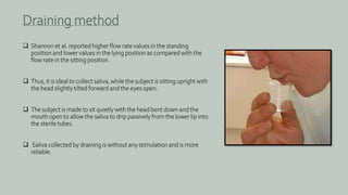  Shannon et al. reported higher flow rate values in the standing
position and lower values in the lying position as compared with the
flow rate in the sitting position.
 Thus, it is ideal to collect saliva, while the subject is sitting upright with
the head slightly tilted forward and the eyes open.
 The subject is made to sit quietly with the head bent down and the
mouth open to allow the saliva to drip passively from the lower lip into
the sterile tubes.
 Saliva collected by draining is without any stimulation and is more
reliable.
Draining method
 
