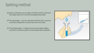  Saliva is allowed to accumulate in the floor of the mouth and
the subject spits out it into the preweighed test tubes.
 The advantage - it can be used when the flow rate is very low
and where evaporation of saliva has to be minimized.
 The disadvantage - it might have some stimulatory effect,
and hence cannot be used for unstimulated saliva collection.
Spitting method
 