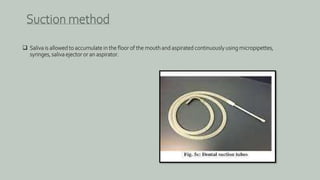  Saliva is allowed to accumulate in the floor of the mouth and aspirated continuously using micropipettes,
syringes, saliva ejector or an aspirator.
Suction method
 